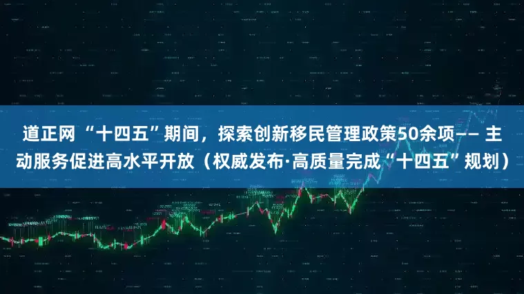 道正网 “十四五”期间，探索创新移民管理政策50余项—— 主动服务促进高水平开放（权威发布·高质量完成“十四五”规划）